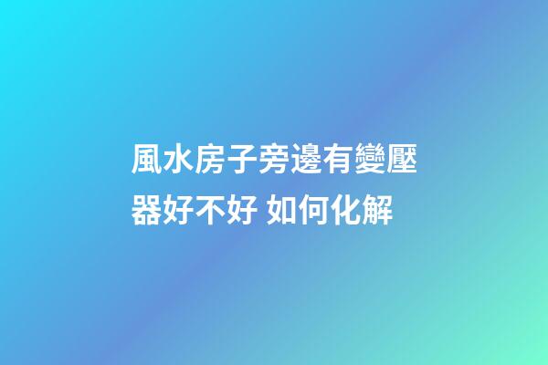 風水房子旁邊有變壓器好不好 如何化解